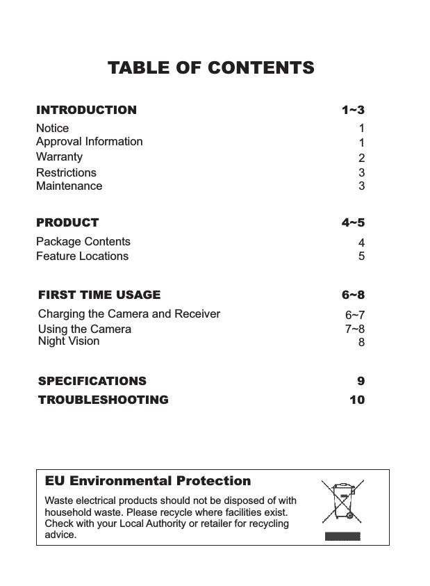 TABLE OF CONTENTSINTRODUCTION 1~3NoticeRestrictionsMaintenanceWarrantyApproval Information13321EU Environmental ProtectionWaste electrical products should not be disposed of with household waste. Please recycle where facilities exist. Check with your Local Authority or retailer for recycling advice.PRODUCT 4~5Package ContentsFeature Locations45SPECIFICATIONS 9TROUBLESHOOTING 10FIRST TIME USAGE 6~8Using the Camera 7~88Night Vision6~7Charging the Camera and Receiver