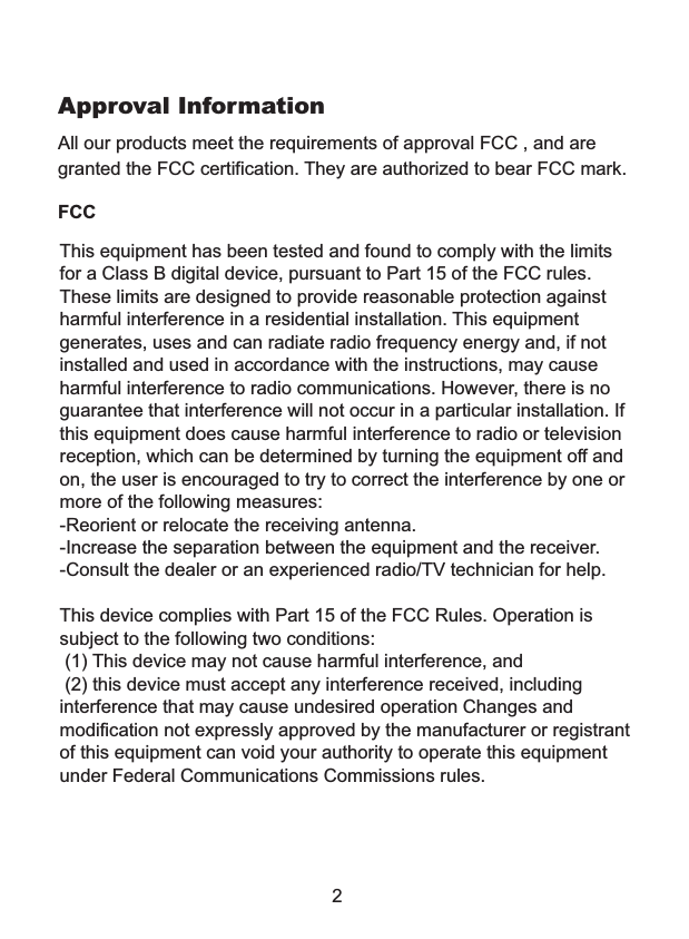 2This equipment has been tested and found to comply with the limits for a Class B digital device, pursuant to Part 15 of the FCC rules. These limits are designed to provide reasonable protection against harmful interference in a residential installation. This equipment generates, uses and can radiate radio frequency energy and, if not installed and used in accordance with the instructions, may cause harmful interference to radio communications. However, there is no guarantee that interference will not occur in a particular installation. If this equipment does cause harmful interference to radio or television reception, which can be determined by turning the equipment off and on, the user is encouraged to try to correct the interference by one or more of the following measures:-Reorient or relocate the receiving antenna.-Increase the separation between the equipment and the receiver.-Consult the dealer or an experienced radio/TV technician for help.This device complies with Part 15 of the FCC Rules. Operation is subject to the following two conditions:  (1) This device may not cause harmful interference, and (2) this device must accept any interference received, including interference that may cause undesired operation Changes and modification not expressly approved by the manufacturer or registrant of this equipment can void your authority to operate this equipment under Federal Communications Commissions rules.All our products meet the requirements of approval FCC , and are granted the FCC certification. They are authorized to bear FCC mark. Approval InformationFCC
