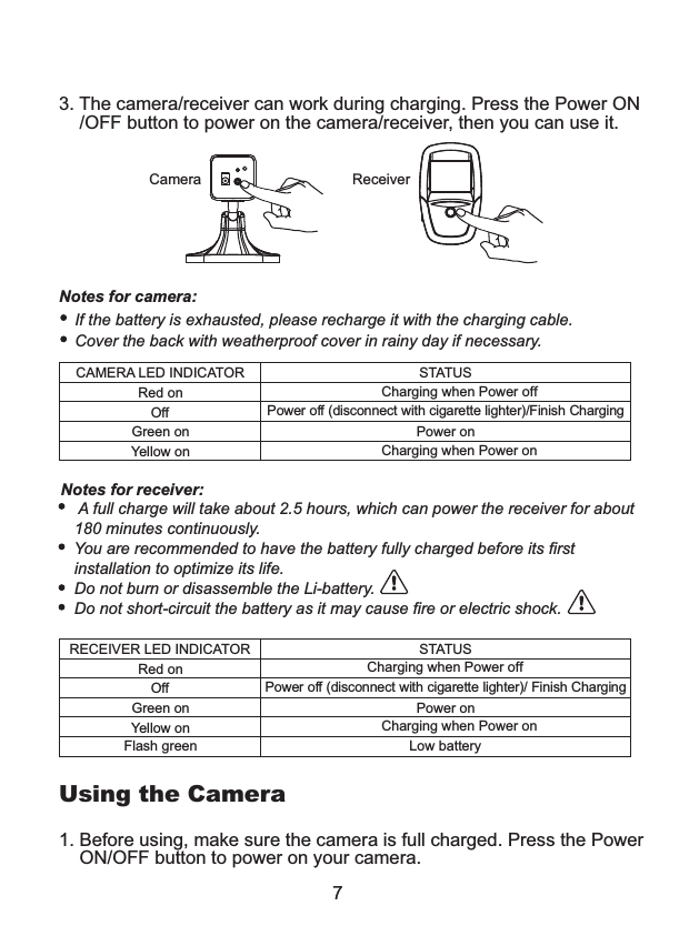 7Notes for receiver:    A full charge will take about 2.5 hours, which can power the receiver for about    180 minutes continuously.    You are recommended to have the battery fully charged before its first    installation to optimize its life.   Do not burn or disassemble the Li-battery.   Do not short-circuit the battery as it may cause fire or electric shock.    CAMERA LED INDICATORRed onOffGreen on Yellow onSTATUSCharging when Power offPower off (disconnect with cigarette lighter)/Finish ChargingPower onCharging when Power onRECEIVER LED INDICATORRed onOffGreen on Yellow on Flash greenSTATUSCharging when Power offPower off (disconnect with cigarette lighter)/ Finish ChargingPower onCharging when Power onLow battery If the battery is exhausted, please recharge it with the charging cable.           Cover the back with weatherproof cover in rainy day if necessary.          Notes for camera: Using the Camera1. Before using, make sure the camera is full charged. Press the Power    ON/OFF button to power on your camera. 3. The camera/receiver can work during charging. Press the Power ON    /OFF button to power on the camera/receiver, then you can use it.Camera Receiver