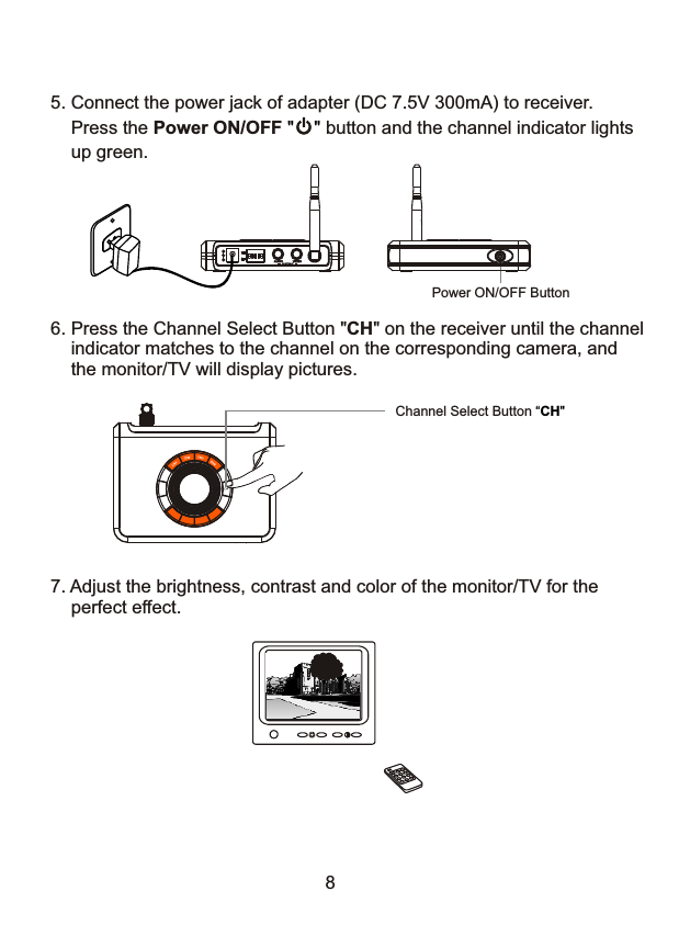 6. Press the Channel Select Button "CH" on the receiver until the channel    indicator matches to the channel on the corresponding camera, and     the monitor/TV will display pictures.8Channel Select Button &ldquo;CH" 7. Adjust the brightness, contrast and color of the monitor/TV for the     perfect effect. 5. Connect the power jack of adapter (DC 7.5V 300mA) to receiver.    Press the Power ON/OFF        button and the channel indicator lights     up green." "Power ON/OFF Button