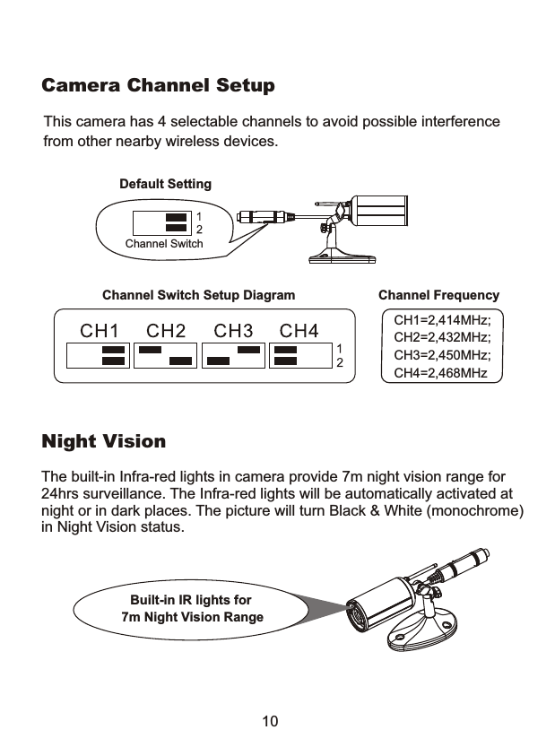 Camera Channel SetupNight VisionThe built-in Infra-red lights in camera provide 7m night vision range for 24hrs surveillance. The Infra-red lights will be automatically activated atnight or in dark places. The picture will turn Black &amp; White (monochrome) in Night Vision status.Built-in IR lights for  7m Night Vision Range10This camera has 4 selectable channels to avoid possible interferencefrom other nearby wireless devices.Channel SwitchDefault SettingChannel FrequencyCH1=2,414MHz;CH2=2,432MHz;CH3=2,450MHz;CH4=2,468MHzChannel Switch Setup Diagram