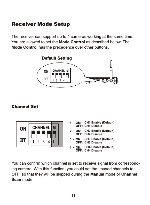 The receiver can support up to 4 cameras working at the same time.You are allowed to set the Mode Control as described below. The Mode Control has the precedence over other buttons.Default SettingReceiver Mode Setup1CH1 Enable (Default)CH1 DisableON:OFF:2CH2 Enable (Default) CH2 Disable ON:OFF:3CH3 Enable (Default) CH3 DisableON:OFF:4CH4 Enable (Default) CH4 DisableON:OFF:You can confirm which channel is set to receive signal from correspond-ing camera. With this function, you could set the unused channels to OFF, so that they will be skipped during the Manual mode or Channel Scan mode.Channel SetCHANNEL  MONOFFCHANNEL  MONOFF11