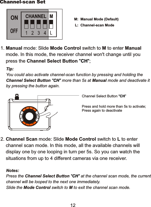 Channel-scan SetManual Mode (Default) Channel-scan Mode M:L:Notes: Press the Channel Select Button  at the channel scan mode, the current channel will be looped to the next one immediately.Slide the Mode Control switch to M to exit the channel scan mode. "CH" Tip: You could also activate channel-scan function by pressing and holding theChannel Select Button   more than 5s at Manual mode and deactivate it  by pressing the button again."CH"Channel Select Button "CH&rdquo;Press and hold more than 5s to activate;Press again to deactivateCHANNEL  MONOFF1. Manual mode: Slide Mode Control switch to M to enter Manual     mode. In this mode, the receiver channel won't change until you    press the Channel Select Button  ;"CH"2. Channel Scan mode: Slide Mode Control switch to L to enter     channel scan mode. In this mode, all the available channels will     display one by one looping in turn per 5s. So you can watch the     situations from up to 4 different cameras via one receiver.12