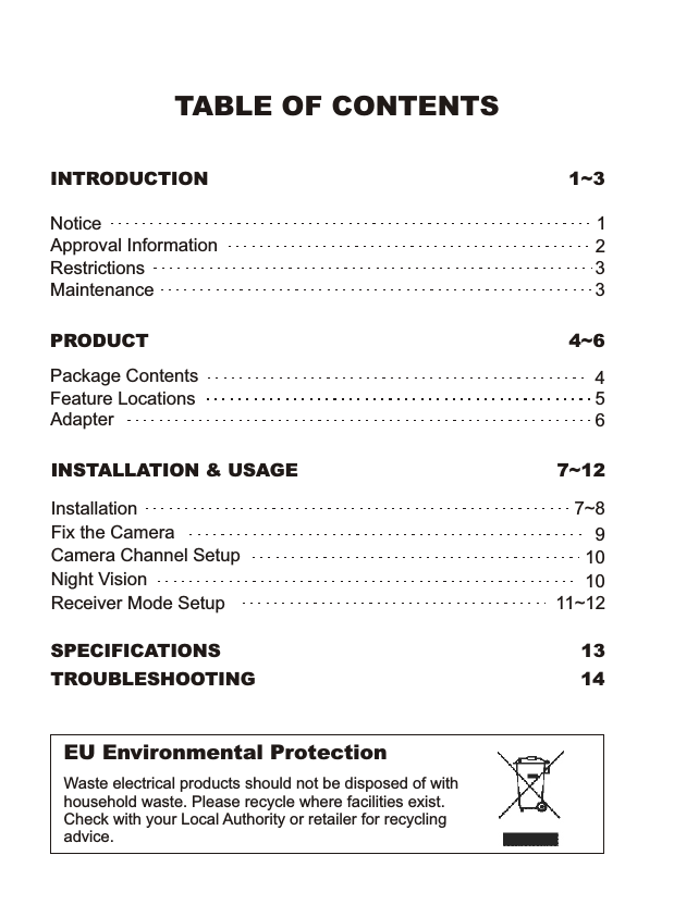 TABLE OF CONTENTSINTRODUCTION 1~3EU Environmental ProtectionWaste electrical products should not be disposed of with household waste. Please recycle where facilities exist. Check with your Local Authority or retailer for recycling advice.PRODUCT 4~6Package ContentsFeature LocationsAdapter456SPECIFICATIONS 13TROUBLESHOOTING 14INSTALLATION &amp; USAGE 7~12InstallationCamera Channel SetupFix the Camera7~89Night Vision1010Receiver Mode Setup 11~12NoticeRestrictionsMaintenanceApproval Information1332