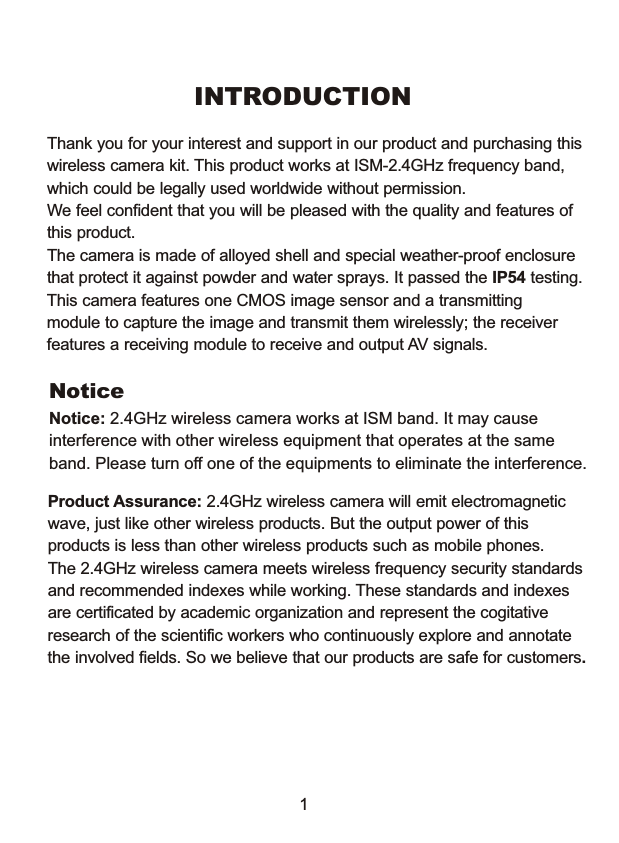 INTRODUCTIONThank you for your interest and support in our product and purchasing thiswireless camera kit. This product works at ISM-2.4GHz frequency band, which could be legally used worldwide without permission.We feel confident that you will be pleased with the quality and features of this product. The camera is made of alloyed shell and special weather-proof enclosure that protect it against powder and water sprays. It passed the IP54 testing. This camera features one CMOS image sensor and a transmitting module to capture the image and transmit them wirelessly; the receiverfeatures a receiving module to receive and output AV signals. NoticeNotice: 2.4GHz wireless camera works at ISM band. It may cause interference with other wireless equipment that operates at the same band. Please turn off one of the equipments to eliminate the interference. Product Assurance: 2.4GHz wireless camera will emit electromagnetic wave, just like other wireless products. But the output power of this products is less than other wireless products such as mobile phones. The 2.4GHz wireless camera meets wireless frequency security standardsand recommended indexes while working. These standards and indexes are certificated by academic organization and represent the cogitativeresearch of the scientific workers who continuously explore and annotatethe involved fields. So we believe that our products are safe for customers.1