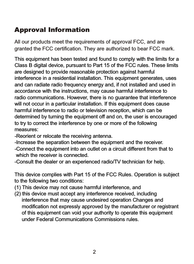 2This equipment has been tested and found to comply with the limits for a Class B digital device, pursuant to Part 15 of the FCC rules. These limits are designed to provide reasonable protection against harmful interference in a residential installation. This equipment generates, uses and can radiate radio frequency energy and, if not installed and used in accordance with the instructions, may cause harmful interference to radio communications. However, there is no guarantee that interference will not occur in a particular installation. If this equipment does cause harmful interference to radio or television reception, which can be determined by turning the equipment off and on, the user is encouraged to try to correct the interference by one or more of the following measures:-Reorient or relocate the receiving antenna.-Increase the separation between the equipment and the receiver.-Connect the equipment into an outlet on a circuit different from that to    which the receiver is connected.-Consult the dealer or an experienced radio/TV technician for help.This device complies with Part 15 of the FCC Rules. Operation is subject to the following two conditions: (1) This device may not cause harmful interference, and(2) this device must accept any interference received, including      interference that may cause undesired operation Changes and      modification not expressly approved by the manufacturer or registrant      of this equipment can void your authority to operate this equipment      under Federal Communications Commissions rules.All our products meet the requirements of approval FCC, and are granted the FCC certification. They are authorized to bear FCC mark. Approval Information