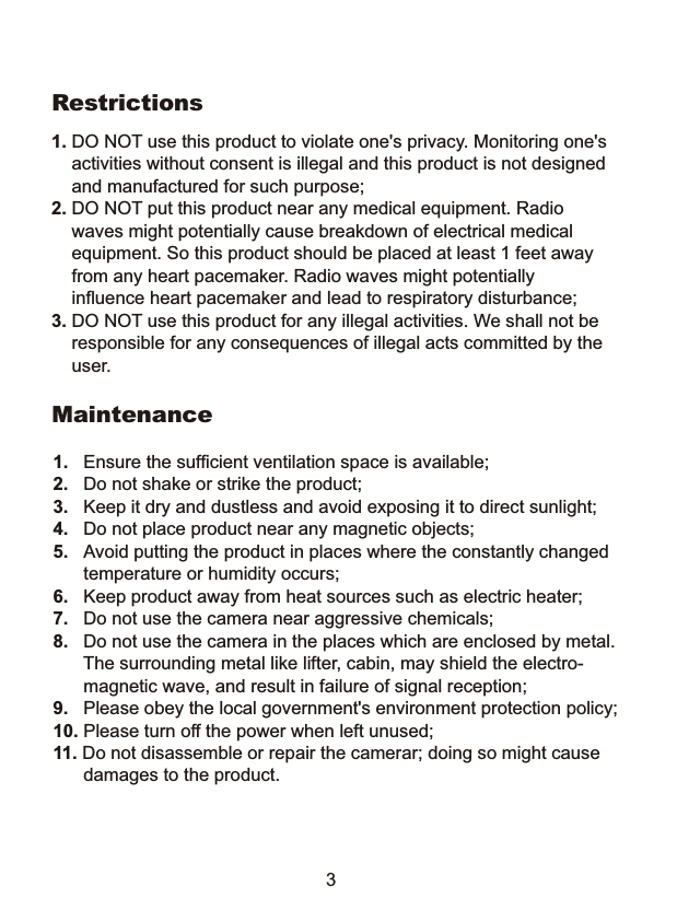  1. DO NOT use this product to violate one's privacy. Monitoring one's     activities without consent is illegal and this product is not designed     and manufactured for such purpose; 2. DO NOT put this product near any medical equipment. Radio     waves might potentially cause breakdown of electrical medical     equipment. So this product should be placed at least 1 feet away     from any heart pacemaker. Radio waves might potentially     influence heart pacemaker and lead to respiratory disturbance;3. DO NOT use this product for any illegal activities. We shall not be    responsible for any consequences of illegal acts committed by the    user.Restrictions1.   Ensure the sufficient ventilation space is available;2.   Do not shake or strike the product;3.   Keep it dry and dustless and avoid exposing it to direct sunlight;4.   Do not place product near any magnetic objects; 5.   Avoid putting the product in places where the constantly changed      temperature or humidity occurs;6.   Keep product away from heat sources such as electric heater;7.   Do not use the camera near aggressive chemicals;8.   Do not use the camera in the places which are enclosed by metal.      The surrounding metal like lifter, cabin, may shield the electro-      magnetic wave, and result in failure of signal reception;9.   Please obey the local government's environment protection policy;10. Please turn off the power when left unused;11. Do not disassemble or repair the camerar; doing so might cause       damages to the product.Maintenance3