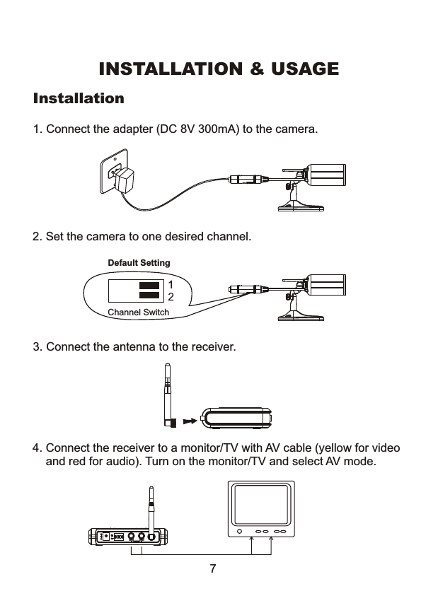 Installation3. Connect the antenna to the receiver.1. Connect the adapter (DC 8V 300mA) to the camera.4. Connect the receiver to a monitor/TV with AV cable (yellow for video     and red for audio). Turn on the monitor/TV and select AV mode. INSTALLATION &amp; USAGE72. Set the camera to one desired channel.Channel SwitchDefault Setting