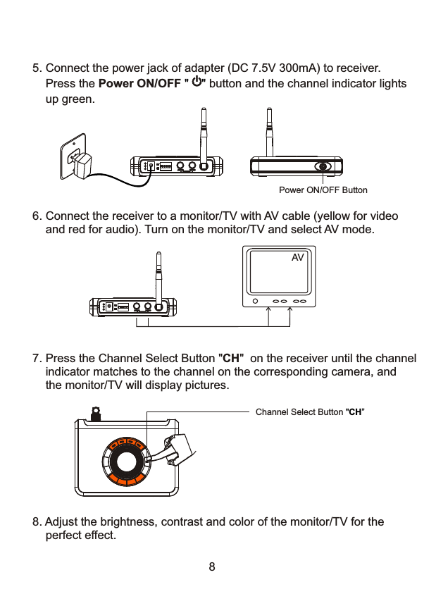 7. Press the Channel Select Button "CH"  on the receiver until the channel    indicator matches to the channel on the corresponding camera, and     the monitor/TV will display pictures.8Channel Select Button "CH&rdquo;5. Connect the power jack of adapter (DC 7.5V 300mA) to receiver.    Press the Power ON/OFF        button and the channel indicator lights     up green." "Power ON/OFF ButtonAV6. Connect the receiver to a monitor/TV with AV cable (yellow for video     and red for audio). Turn on the monitor/TV and select AV mode. 8. Adjust the brightness, contrast and color of the monitor/TV for the     perfect effect. 