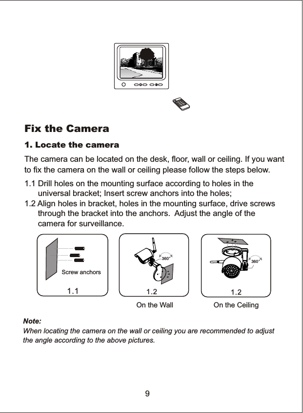 Fix the Camera1.1 Drill holes on the mounting surface according to holes in the       universal bracket; Insert screw anchors into the holes;1.2 Align holes in bracket, holes in the mounting surface, drive screws      through the bracket into the anchors.  Adjust the angle of the       camera for surveillance.1. Locate the camera9The camera can be located on the desk, floor, wall or ceiling. If you wantto fix the camera on the wall or ceiling please follow the steps below.Note: When locating the camera on the wall or ceiling you are recommended to adjust the angle according to the above pictures. Screw anchors1.1 1.2360&deg;1.2On the CeilingOn the Wall360&deg;