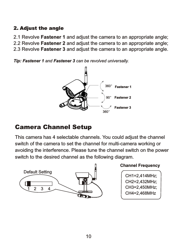 Camera Channel SetupThis camera has 4 selectable channels. You could adjust the channelswitch of the camera to set the channel for multi-camera working oravoiding the interference. Please tune the channel switch on the powerswitch to the desired channel as the following diagram.CH1=2,414MHz;CH2=2,432MHz;CH3=2,450MHz;CH4=2,468MHzChannel FrequencyDefault Setting1 2 3 410Fastener 1360&deg;Fastener 3360&deg;Fastener 290&deg;2. Adjust the angle2.1 Revolve Fastener 1 and adjust the camera to an appropriate angle;2.2 Revolve Fastener 2 and adjust the camera to an appropriate angle;2.3 Revolve Fastener 3 and adjust the camera to an appropriate angle.Tip: Fastener 1 and Fastener 3 can be revolved universally. 