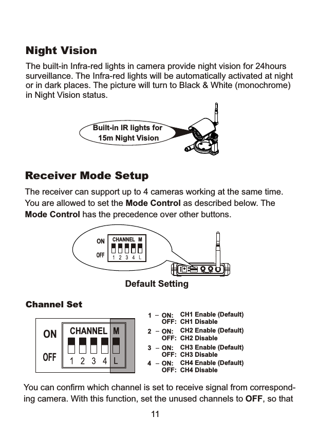 The receiver can support up to 4 cameras working at the same time.You are allowed to set the Mode Control as described below. The Mode Control has the precedence over other buttons.Default SettingReceiver Mode SetupCHANNEL  MONOFF11Built-in IR lights for  15m Night Vision The built-in Infra-red lights in camera provide night vision for 24hours surveillance. The Infra-red lights will be automatically activated at nightor in dark places. The picture will turn to Black &amp; White (monochrome)in Night Vision status.1CH1 Enable (Default)CH1 DisableON:OFF:2CH2 Enable (Default) CH2 Disable ON:OFF:3CH3 Enable (Default) CH3 DisableON:OFF:4CH4 Enable (Default) CH4 DisableON:OFF:Channel SetCHANNEL  MONOFFYou can confirm which channel is set to receive signal from correspond-ing camera. With this function, set the unused channels to OFF, so thatNight Vision