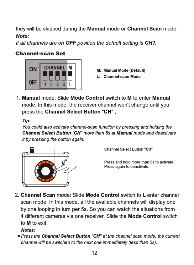 Channel-scan SetManual Mode (Default) Channel-scan Mode M:L:Tip: You could also activate channel-scan function by pressing and holding theChannel Select Button  more than 5s at Manual mode and deactivate  it by pressing the button again."CH" CHANNEL  MONOFF1. Manual mode: Slide Mode Control switch to M to enter Manual     mode. In this mode, the receiver channel won't change until you    press the Channel Select Button  ;&ldquo;CH" 12they will be skipped during the Manual mode or Channel Scan mode.Note:If all channels are on OFF position the default setting is CH1.2. Channel Scan mode: Slide Mode Control switch to L enter channel    scan mode. In this mode, all the available channels will display one    by one looping in turn per 5s. So you can watch the situations from    4 different cameras via one receiver. Slide the Mode Control switch    to M to exit.Channel Select Button "CH&rdquo;Notes: Press the Channel Select Button  at the channel scan mode, the current channel will be switched to the next one immediately (less than 5s).&ldquo;CH" Press and hold more than 5s to activate;Press again to deactivate.