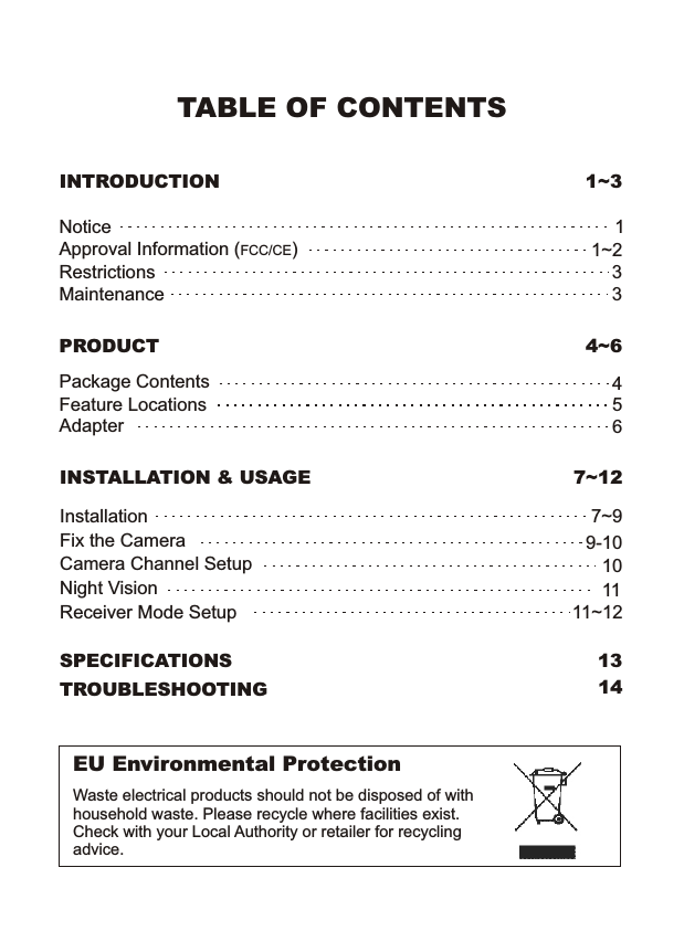 TABLE OF CONTENTSINTRODUCTION 1~3NoticeRestrictionsMaintenanceApproval Information (FCC/CE)1331~2EU Environmental ProtectionWaste electrical products should not be disposed of with household waste. Please recycle where facilities exist. Check with your Local Authority or retailer for recycling advice.PRODUCT 4~6Package ContentsFeature LocationsAdapter456SPECIFICATIONS 13TROUBLESHOOTINGINSTALLATION &amp; USAGE 7~12InstallationCamera Channel SetupFix the Camera7~99-10Night Vision1011Receiver Mode Setup 11~1214