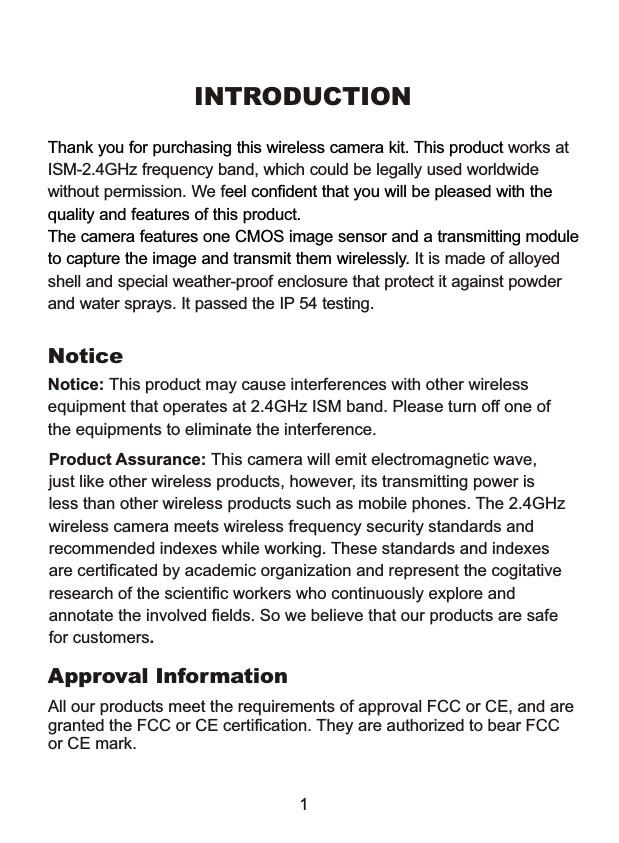 INTRODUCTIONThank you for purchasing this wireless camera kit. This product eel confident that you will be pleased with thequality and features of this product. The camera features one CMOS image sensor and a transmitting moduleto capture the image and transmit them wirelessly. works atISM-2.4GHz frequency band, which could be legally used worldwidewithout permission. We f It is made of alloyed shell and special weather-proof enclosure that protect it against powderand water sprays. It passed the IP 54 testing.NoticeProduct Assurance: This camera will emit electromagnetic wave, just like other wireless products, however, its transmitting power isless than other wireless products such as mobile phones. The 2.4GHzwireless camera meets wireless frequency security standards and recommended indexes while working. These standards and indexes are certificated by academic organization and represent the cogitativeresearch of the scientific workers who continuously explore and annotate the involved fields. So we believe that our products are safefor customers.1Approval InformationAll our products meet the requirements of approval FCC or CE, and aregranted the FCC or CE certification. They are authorized to bear FCCor CE mark.Notice: This product may cause interferences with other wireless equipment that operates at 2.4GHz ISM band. Please turn off one ofthe equipments to eliminate the interference. 