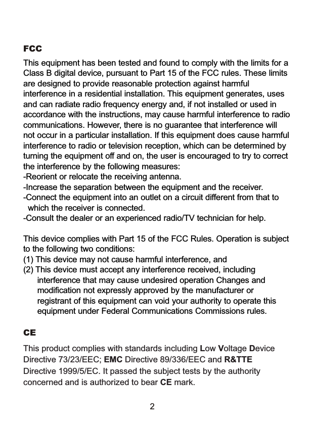 This product complies with standards including Low Voltage Device Directive 73/23/EEC; EMC Directive 89/336/EEC and R&amp;TTE Directive 1999/5/EC. It passed the subject tests by the authority concerned and is authorized to bear CE mark.CE 2FCC This equipment has been tested and found to comply with the limits for aClass B digital device, pursuant to Part 15 of the FCC rules. These limitsare designed to provide reasonable protection against harmfulinterference in a residential installation. This equipment generates, usesand can radiate radio frequency energy and, if not installed or used inaccordance with the instructions, may cause harmful interference to radiocommunications. However, there is no guarantee that interference willnot occur in a particular installation. If this equipment does cause harmfulinterference to radio or television reception, which can be determined byturning the equipment off and on, the user is encouraged to try to correctthe interference by the following measures:-Reorient or relocate the receiving antenna.-Increase the separation between the equipment and the receiver.-Connect the equipment into an outlet on a circuit different from that to  which the receiver is connected.-Consult the dealer or an experienced radio/TV technician for help.This device complies with Part 15 of the FCC Rules. Operation is subjectto the following two conditions: (1) This device may not cause harmful interference, and(2) This device must accept any interference received, including      interference that may cause undesired operation Changes and      modification not expressly approved by the manufacturer or      registrant of this equipment can void your authority to operate this      equipment under Federal Communications Commissions rules.