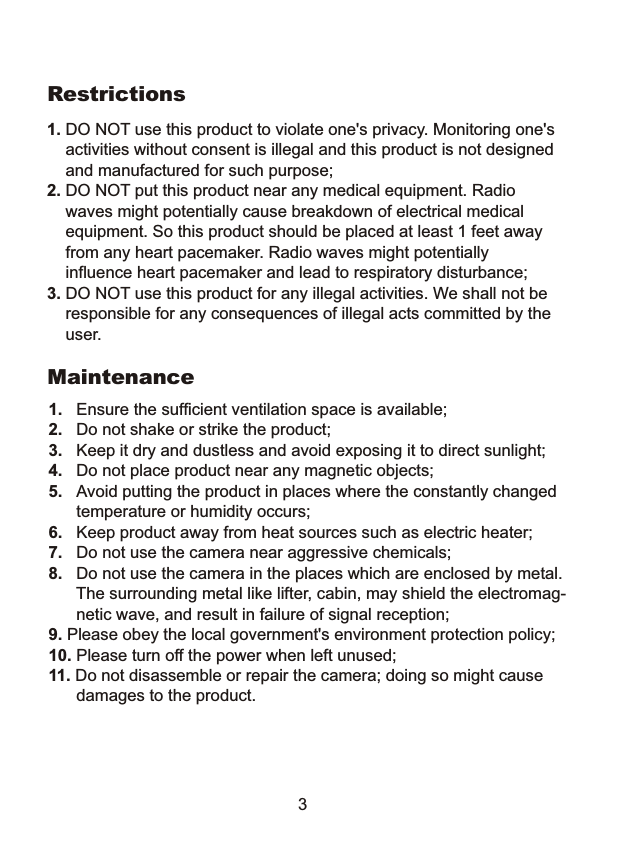  1. DO NOT use this product to violate one's privacy. Monitoring one's     activities without consent is illegal and this product is not designed     and manufactured for such purpose; 2. DO NOT put this product near any medical equipment. Radio     waves might potentially cause breakdown of electrical medical     equipment. So this product should be placed at least 1 feet away     from any heart pacemaker. Radio waves might potentially     influence heart pacemaker and lead to respiratory disturbance;3. DO NOT use this product for any illegal activities. We shall not be    responsible for any consequences of illegal acts committed by the    user.Restrictions1.   Ensure the sufficient ventilation space is available;2.   Do not shake or strike the product;3.   Keep it dry and dustless and avoid exposing it to direct sunlight;4.   Do not place product near any magnetic objects;       5.   Avoid putting the product in places where the constantly changed      temperature or humidity occurs;6.   Keep product away from heat sources such as electric heater;7.   Do not use the camera near aggressive chemicals;8.   Do not use the camera in the places which are enclosed by metal.      The surrounding metal like lifter, cabin, may shield the electromag-      netic wave, and result in failure of signal reception;9. Please obey the local government's environment protection policy;10. Please turn off the power when left unused;11. Do not disassemble or repair the camera; doing so might cause       damages to the product.Maintenance3