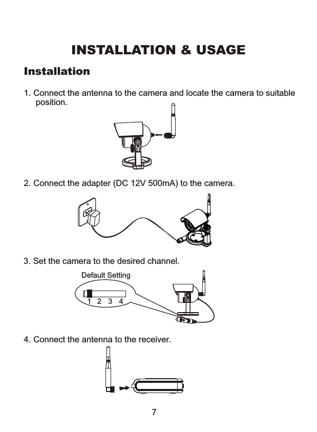 Installation4. Connect the antenna to the receiver.2. Connect the adapter (DC 12V 500mA) to the camera.INSTALLATION &amp; USAGE73. Set the camera to the desired channel.Default Setting1 2 3 41. Connect the antenna to the camera and locate the camera to suitable     position.