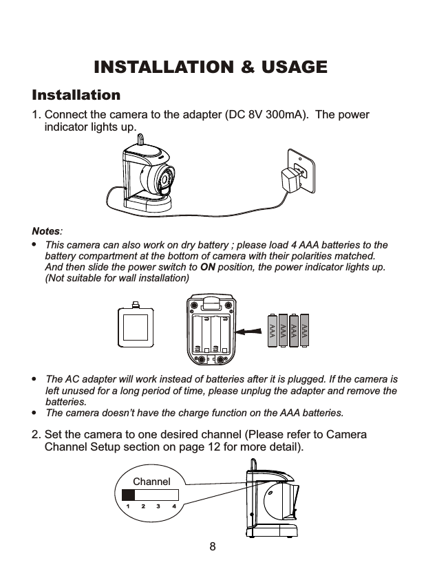 1. Connect the camera to the adapter (DC 8V 300mA).  The power     indicator lights up. Notes: This camera can also work on dry battery ; please load 4 AAA batteries to thebattery compartment at the bottom of camera with their polarities matched.And then slide the power switch to ON position, the power indicator lights up.(Not suitable for wall installation)INSTALLATION &amp; USAGEThe AC adapter will work instead of batteries after it is plugged. If the camera isleft unused for a long period of time, please unplug the adapter and remove the batteries. The camera doesn&rsquo;t have the charge function on the AAA batteries.Installation2. Set the camera to one desired channel (Please refer to Camera    Channel Setup section on page 12 for more detail).Channel8