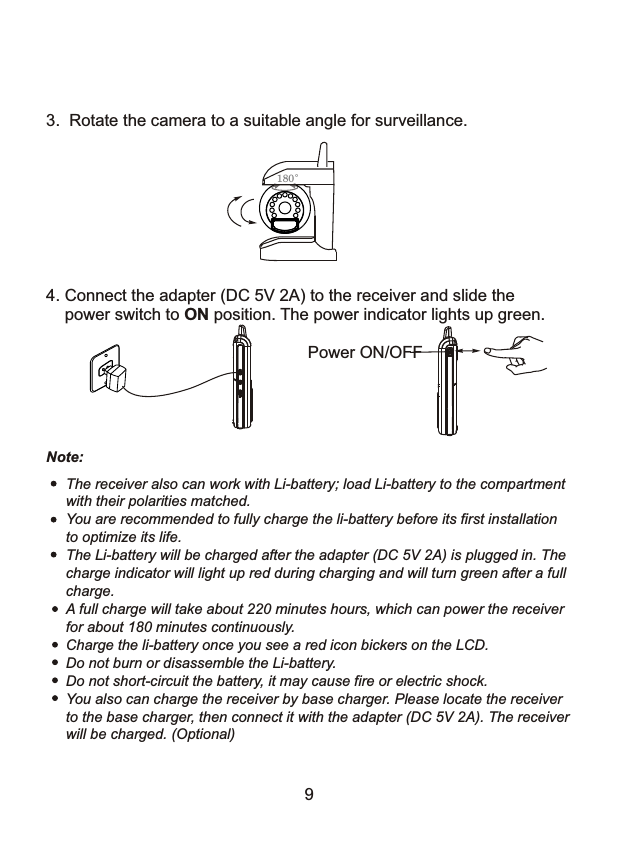 4. Connect the adapter (DC 5V 2A) to the receiver and slide the     power switch to ON position. The power indicator lights up green.Power ON/OFFThe receiver also can work with Li-battery; load Li-battery to the compartmentwith their polarities matched.You are recommended to fully charge the li-battery before its first installationto optimize its life.The Li-battery will be charged after the adapter (DC 5V 2A) is plugged in. Thecharge indicator will light up red during charging and will turn green after a fullcharge.A full charge will take about 220 minutes hours, which can power the receiverfor about 180 minutes continuously. Charge the li-battery once you see a red icon bickers on the LCD.Do not burn or disassemble the Li-battery.Do not short-circuit the battery, it may cause fire or electric shock.You also can charge the receiver by base charger. Please locate the receiverto the base charger, then connect it with the adapter (DC 5V 2A). The receiverwill be charged. (Optional)3.  Rotate the camera to a suitable angle for surveillance. 180&deg;Note:9
