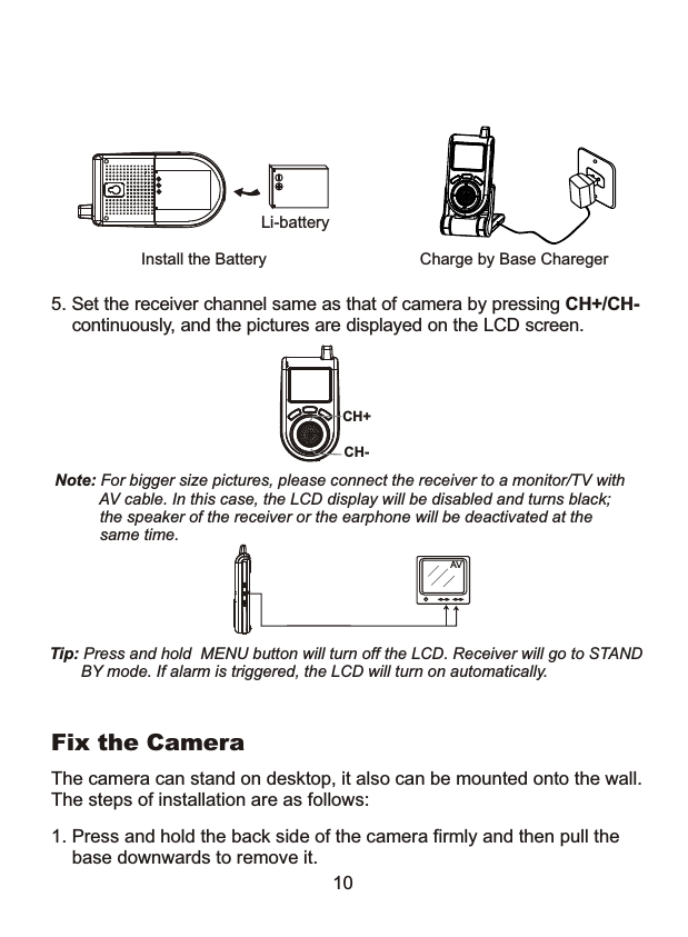 10Note: For bigger size pictures, please connect the receiver to a monitor/TV with           AV cable. In this case, the LCD display will be disabled and turns black;           the speaker of the receiver or the earphone will be deactivated at the           same time.Tip: Press and hold  MENU button will turn off the LCD. Receiver will go to STAND        BY mode. If alarm is triggered, the LCD will turn on automatically.    5. Set the receiver channel same as that of camera by pressing CH+/CH-     continuously, and the pictures are displayed on the LCD screen.CH+CH-Li-batteryInstall the Battery Charge by Base CharegerAV1. Press and hold the back side of the camera firmly and then pull the    base downwards to remove it.The camera can stand on desktop, it also can be mounted onto the wall. The steps of installation are as follows:Fix the Camera