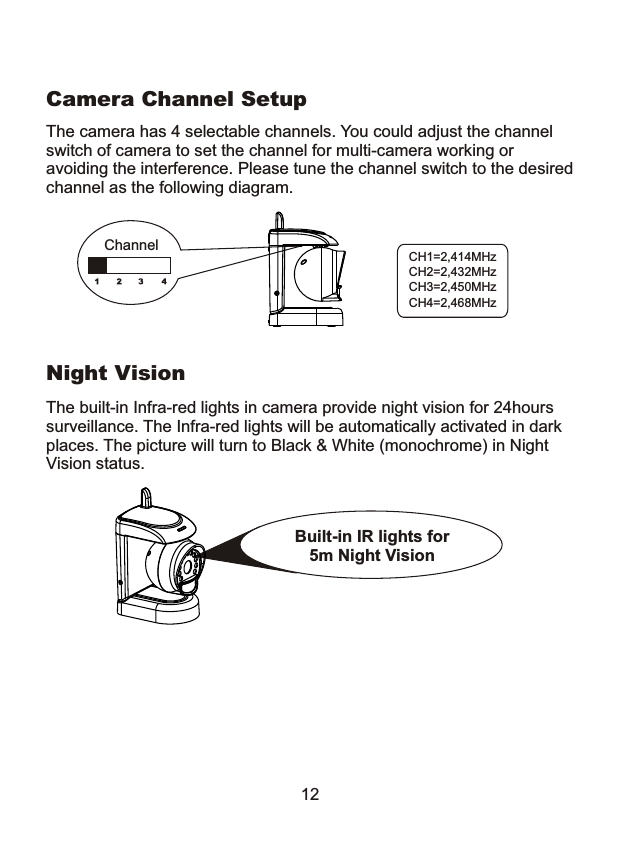 Night VisionThe built-in Infra-red lights in camera provide night vision for 24hours surveillance. The Infra-red lights will be automatically activated in dark places. The picture will turn to Black &amp; White (monochrome) in Night Vision status.12The camera has 4 selectable channels. You could adjust the channel switch of camera to set the channel for multi-camera working or avoiding the interference. Please tune the channel switch to the desiredchannel as the following diagram.Camera Channel SetupCH1=2,414MHzCH2=2,432MHzCH3=2,450MHzCH4=2,468MHzChannelBuilt-in IR lights for 5m Night Vision 