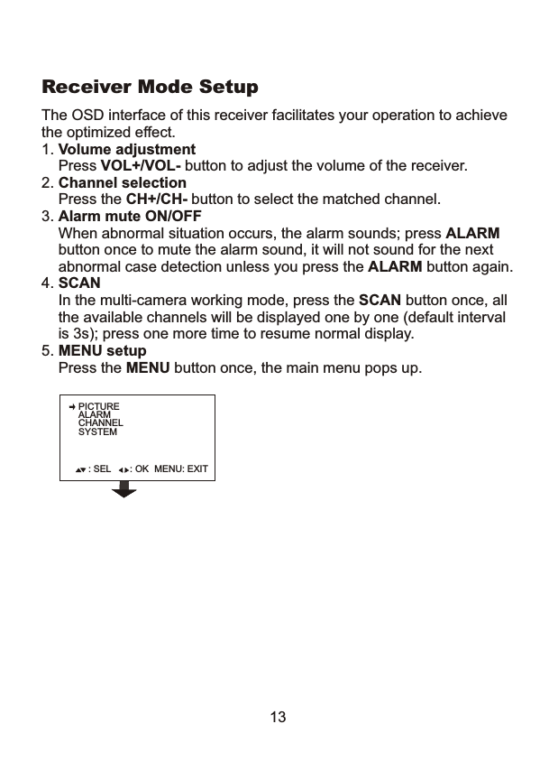 PICTUREALARMCHANNELSYSTEM: SEL : OK MENU: EXIT13The OSD interface of this receiver facilitates your operation to achievethe optimized effect.1. Volume adjustment    Press VOL+/VOL- button to adjust the volume of the receiver.2. Channel selection    Press the CH+/CH- button to select the matched channel.3. Alarm mute ON/OFF    When abnormal situation occurs, the alarm sounds; press ALARM    button once to mute the alarm sound, it will not sound for the next     abnormal case detection unless you press the ALARM button again.4. SCAN     In the multi-camera working mode, press the SCAN button once, all    the available channels will be displayed one by one (default interval     is 3s); press one more time to resume normal display. 5. MENU setup    Press the MENU button once, the main menu pops up.Receiver Mode Setup