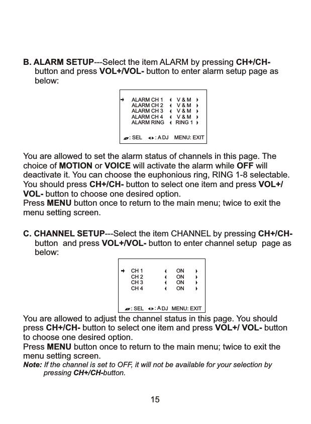 You are allowed to adjust the channel status in this page. You should press CH+/CH- button to select one item and press VOL+/ VOL- buttonto choose one desired option.Press MENU button once to return to the main menu; twice to exit the menu setting screen.Note: If the channel is set to OFF, it will not be available for your selection by           pressing CH+/CH-button. : SEL MENU: EXIT: A DJC. CHANNEL SETUP---Select the item CHANNEL by pressing CH+/CH-      button  and press VOL+/VOL- button to enter channel setup  page as      below: CH 1CH 2CH 3CH 4ONONONON15You are allowed to set the alarm status of channels in this page. The choice of MOTION or VOICE will activate the alarm while OFF will deactivate it. You can choose the euphonious ring, RING 1-8 selectable.You should press CH+/CH- button to select one item and press VOL+/VOL- button to choose one desired option.Press MENU button once to return to the main menu; twice to exit the menu setting screen.: SEL MENU: EXIT: A DJALARM CH 3ALARM CH 2ALARM CH 1 V &amp; MALARM CH 4 V &amp; MV &amp; MV &amp; MB. ALARM SETUP---Select the item ALARM by pressing CH+/CH-      button and press VOL+/VOL- button to enter alarm setup page as       below: ALARM RING RING 1