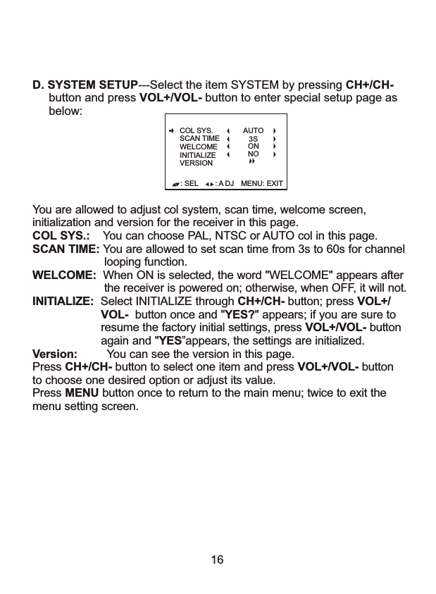 16D. SYSTEM SETUP---Select the item SYSTEM by pressing CH+/CH-      button and press VOL+/VOL- button to enter special setup page as      below: You are allowed to adjust col system, scan time, welcome screen, initialization and version for the receiver in this page. COL SYS.:    You can choose PAL, NTSC or AUTO col in this page.SCAN TIME: You are allowed to set scan time from 3s to 60s for channel                      looping function.WELCOME:  When ON is selected, the word "WELCOME" appears after                      the receiver is powered on; otherwise, when OFF, it will not.INITIALIZE:  Select INITIALIZE through CH+/CH- button; press VOL+/                     VOL-  button once and "YES?" appears; if you are sure to                     resume the factory initial settings, press VOL+/VOL- button                     again and "YES&rdquo;appears, the settings are initialized. Version:         You can see the version in this page.                    Press CH+/CH- button to select one item and press VOL+/VOL- buttonto choose one desired option or adjust its value.Press MENU button once to return to the main menu; twice to exit the menu setting screen.: SEL MENU: EXIT: A DJCOL SYS.SCAN TIMEWELCOMEINITIALIZEVERSIONAUTO3SONNO