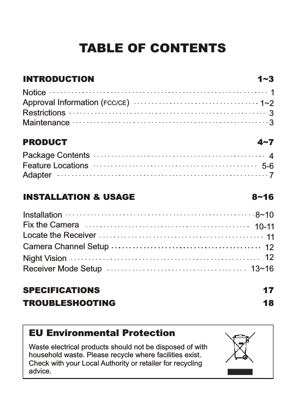TABLE OF CONTENTSINTRODUCTION 1~3NoticeRestrictionsMaintenanceApproval Information (FCC/CE)1331~2PRODUCT 4~7Package ContentsFeature LocationsAdapter45-67SPECIFICATIONS 17TROUBLESHOOTING 18INSTALLATION &amp; USAGE 8~16InstallationLocate the ReceiverFix the Camera8~10Camera Channel SetupNight Vision111212Receiver Mode Setup 13~16EU Environmental ProtectionWaste electrical products should not be disposed of with household waste. Please recycle where facilities exist. Check with your Local Authority or retailer for recycling advice.10-11