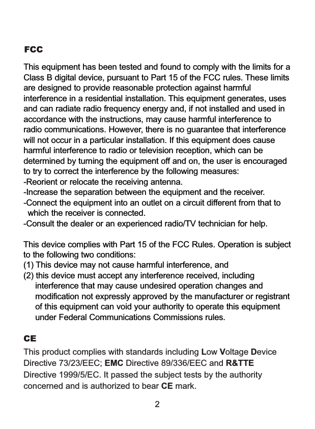 FCCThis product complies with standards including Low Voltage Device Directive 73/23/EEC; EMC Directive 89/336/EEC and R&amp;TTE Directive 1999/5/EC. It passed the subject tests by the authority concerned and is authorized to bear CE mark.CE 2This equipment has been tested and found to comply with the limits for a Class B digital device, pursuant to Part 15 of the FCC rules. These limits are designed to provide reasonable protection against harmful interference in a residential installation. This equipment generates, uses and can radiate radio frequency energy and, if not installed and used in accordance with the instructions, may cause harmful interference to radio communications. However, there is no guarantee that interference will not occur in a particular installation. If this equipment does cause harmful interference to radio or television reception, which can be determined by turning the equipment off and on, the user is encouraged to try to correct the interference by the following measures:-Reorient or relocate the receiving antenna.-Increase the separation between the equipment and the receiver.-Connect the equipment into an outlet on a circuit different from that to    which the receiver is connected.-Consult the dealer or an experienced radio/TV technician for help.This device complies with Part 15 of the FCC Rules. Operation is subject to the following two conditions: (1) This device may not cause harmful interference, and(2) this device must accept any interference received, including      interference that may cause undesired operation changes and      modification not expressly approved by the manufacturer or registrant     of this equipment can void your authority to operate this equipment     under Federal Communications Commissions rules.