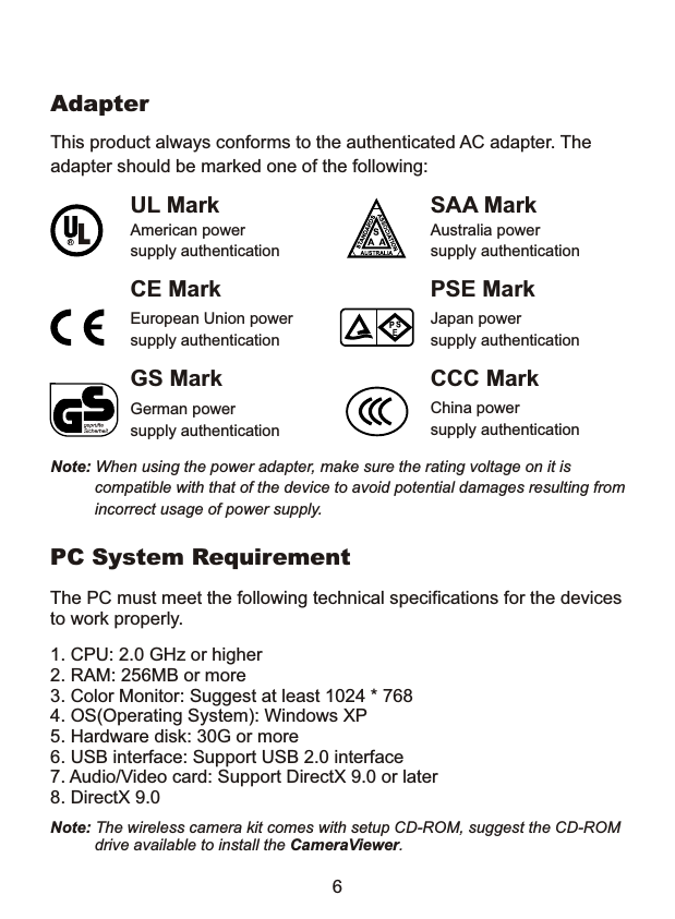 This product always conforms to the authenticated AC adapter. Theadapter should be marked one of the following:Note: When using the power adapter, make sure the rating voltage on it is           compatible with that of the device to avoid potential damages resulting from           incorrect usage of power supply.   UL MarkAmerican powersupply authenticationSAA MarkAustralia powersupply authenticationGS MarkGerman powersupply authenticationCCC MarkChina powersupply authenticationEuropean Union powersupply authenticationCE Mark PSE MarkJapan powersupply authenticationAdapter6PC System RequirementThe PC must meet the following technical specifications for the devicesto work properly.1. CPU: 2.0 GHz or higher2. RAM: 256MB or more3. Color Monitor: Suggest at least 1024 * 7684. OS(Operating System): Windows XP5. Hardware disk: 30G or more6. USB interface: Support USB 2.0 interface7. Audio/Video card: Support DirectX 9.0 or later8. DirectX 9.0Note: The wireless camera kit comes with setup CD-ROM, suggest the CD-ROM           drive available to install the CameraViewer.
