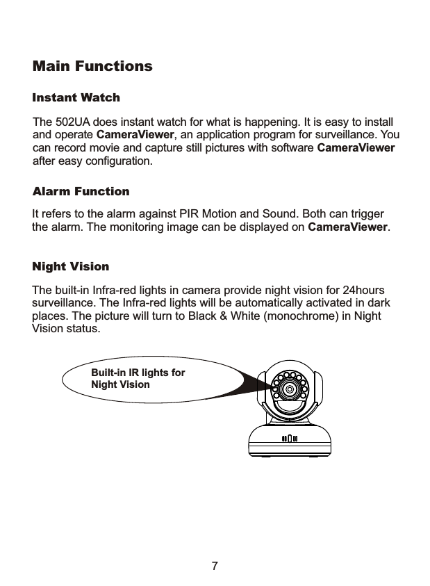 Night VisionInstant WatchAlarm FunctionThe built-in Infra-red lights in camera provide night vision for 24hours surveillance. The Infra-red lights will be automatically activated in dark places. The picture will turn to Black &amp; White (monochrome) in Night Vision status.It refers to the alarm against PIR Motion and Sound. Both can trigger the alarm. The monitoring image can be displayed on CameraViewer. Built-in IR lights for Night Vision 7Main FunctionsThe 502UA does instant watch for what is happening. It is easy to installand operate CameraViewer, an application program for surveillance. Youcan record movie and capture still pictures with software CameraViewer after easy configuration.
