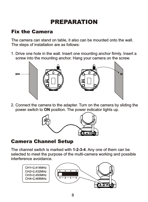 The camera can stand on table, it also can be mounted onto the wall. The steps of installation are as follows:1. Drive one hole in the wall. Insert one mounting anchor firmly. Insert a    screw into the mounting anchor. Hang your camera on the screw. Fix the Camera8PREPARATIONThe channel switch is marked with 1-2-3-4. Any one of them can be selected to meet the purpose of the multi-camera working and possibleinterference avoidance.       Camera Channel SetupCH1=2,414MHzCH2=2,432MHzCH3=2,450MHzCH4=2,468MHz2. Connect the camera to the adapter. Turn on the camera by sliding the    power switch to ON position. The power indicator lights up.