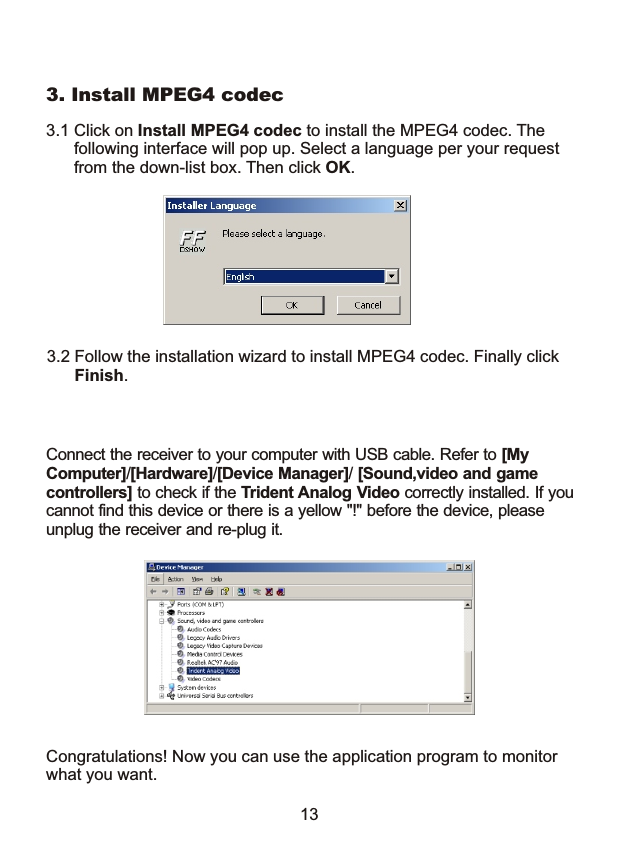 3.1 Click on Install MPEG4 codec to install the MPEG4 codec. The       following interface will pop up. Select a language per your request       from the down-list box. Then click OK.3. Install MPEG4 codec3.2 Follow the installation wizard to install MPEG4 codec. Finally click       Finish. Congratulations! Now you can use the application program to monitorwhat you want.13Connect the receiver to your computer with USB cable. Refer to [My Computer]/[Hardware]/[Device Manager]/ [Sound,video and game controllers] to check if the Trident Analog Video correctly installed. If youcannot find this device or there is a yellow "!" before the device, please unplug the receiver and re-plug it. 