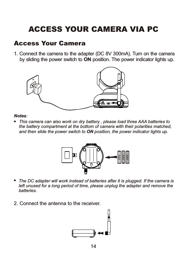 1. Connect the camera to the adapter (DC 8V 300mA). Turn on the camera    by sliding the power switch to ON position. The power indicator lights up. Notes: This camera can also work on dry battery , please load three AAA batteries to the battery compartment at the bottom of camera with their polarities matched, and then slide the power switch to ON position, the power indicator lights up.ACCESS YOUR CAMERA VIA PCThe DC adapter will work instead of batteries after it is plugged. If the camera isleft unused for a long period of time, please unplug the adapter and remove the batteries. 2. Connect the antenna to the receiver.14Access Your Camera