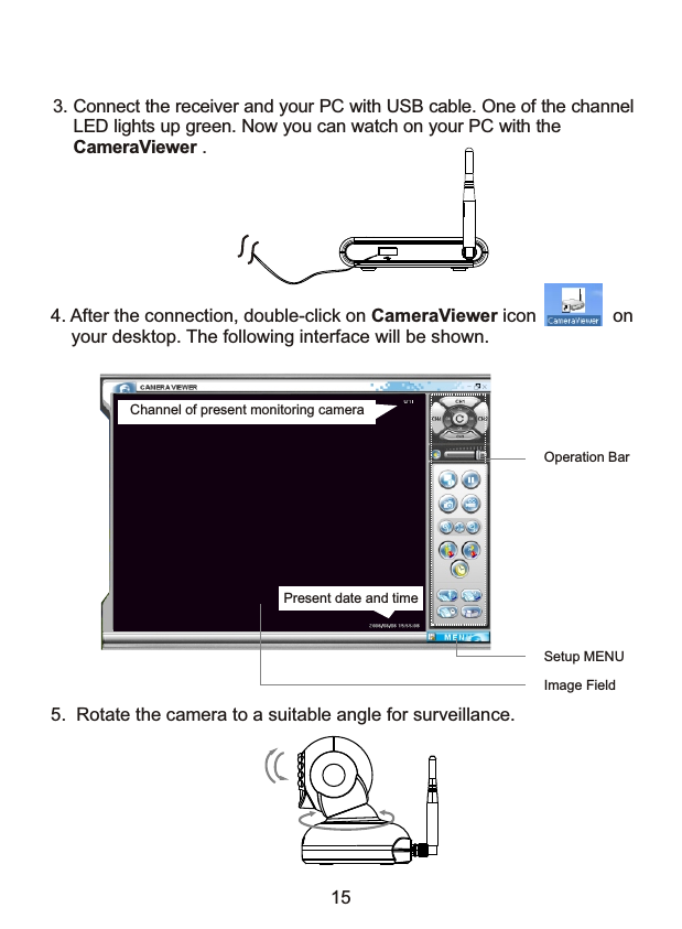 3. Connect the receiver and your PC with USB cable. One of the channel     LED lights up green. Now you can watch on your PC with the     CameraViewer .4. After the connection, double-click on CameraViewer icon               on    your desktop. The following interface will be shown.Image FieldSetup MENUOperation BarPresent date and timeChannel of present monitoring camera5.  Rotate the camera to a suitable angle for surveillance. 15