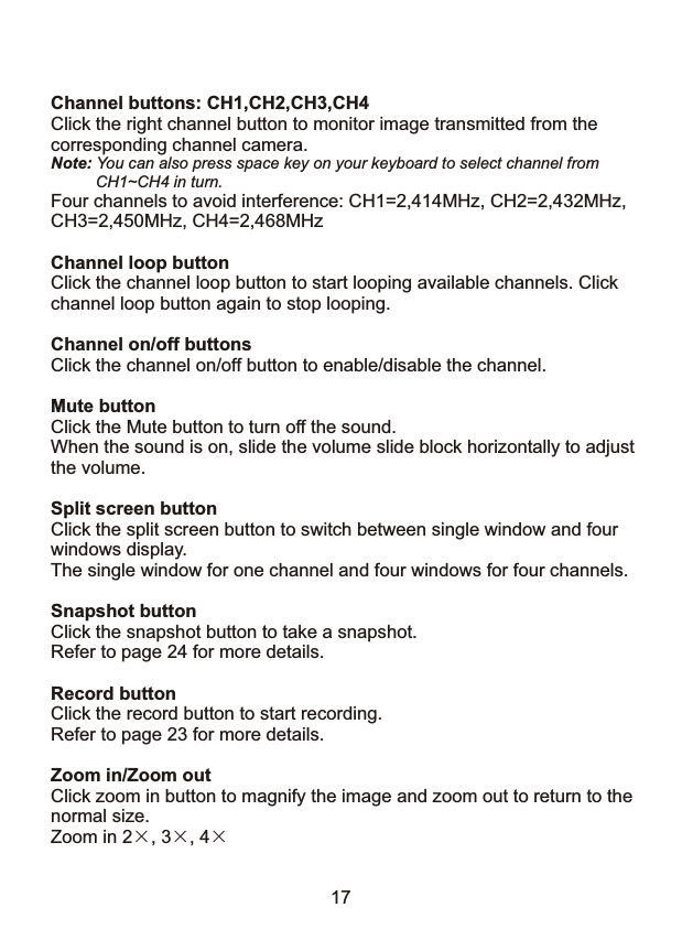 Channel buttons: CH1,CH2,CH3,CH4Click the right channel button to monitor image transmitted from the corresponding channel camera.Note: You can also press space key on your keyboard to select channel from          CH1~CH4 in turn.Four channels to avoid interference: CH1=2,414MHz, CH2=2,432MHz, CH3=2,450MHz, CH4=2,468MHzChannel loop buttonClick the channel loop button to start looping available channels. Click channel loop button again to stop looping.Channel on/off buttonsClick the channel on/off button to enable/disable the channel.Mute buttonClick the Mute button to turn off the sound.When the sound is on, slide the volume slide block horizontally to adjustthe volume.Split screen buttonClick the split screen button to switch between single window and four windows display.The single window for one channel and four windows for four channels.Snapshot buttonClick the snapshot button to take a snapshot. Refer to page 24 for more details.Record buttonClick the record button to start recording. Refer to page 23 for more details.Zoom in/Zoom outClick zoom in button to magnify the image and zoom out to return to the normal size. Zoom in 2&times;, 3&times;, 4&times; 17