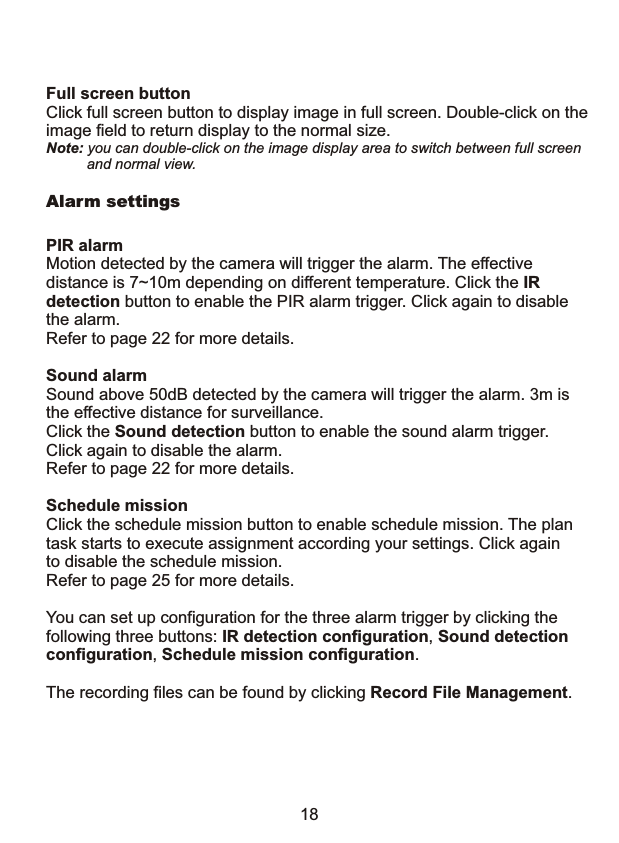 Full screen buttonClick full screen button to display image in full screen. Double-click on theimage field to return display to the normal size.Note: you can double-click on the image display area to switch between full screen          and normal view.Alarm settingsPIR alarm Motion detected by the camera will trigger the alarm. The effective distance is 7~10m depending on different temperature. Click the IR detection button to enable the PIR alarm trigger. Click again to disable the alarm.Refer to page 22 for more details.Sound alarmSound above 50dB detected by the camera will trigger the alarm. 3m isthe effective distance for surveillance. Click the Sound detection button to enable the sound alarm trigger. Click again to disable the alarm.Refer to page 22 for more details.Schedule mission Click the schedule mission button to enable schedule mission. The plantask starts to execute assignment according your settings. Click againto disable the schedule mission. Refer to page 25 for more details.You can set up configuration for the three alarm trigger by clicking the following three buttons: IR detection configuration, Sound detection configuration, Schedule mission configuration.The recording files can be found by clicking Record File Management.18