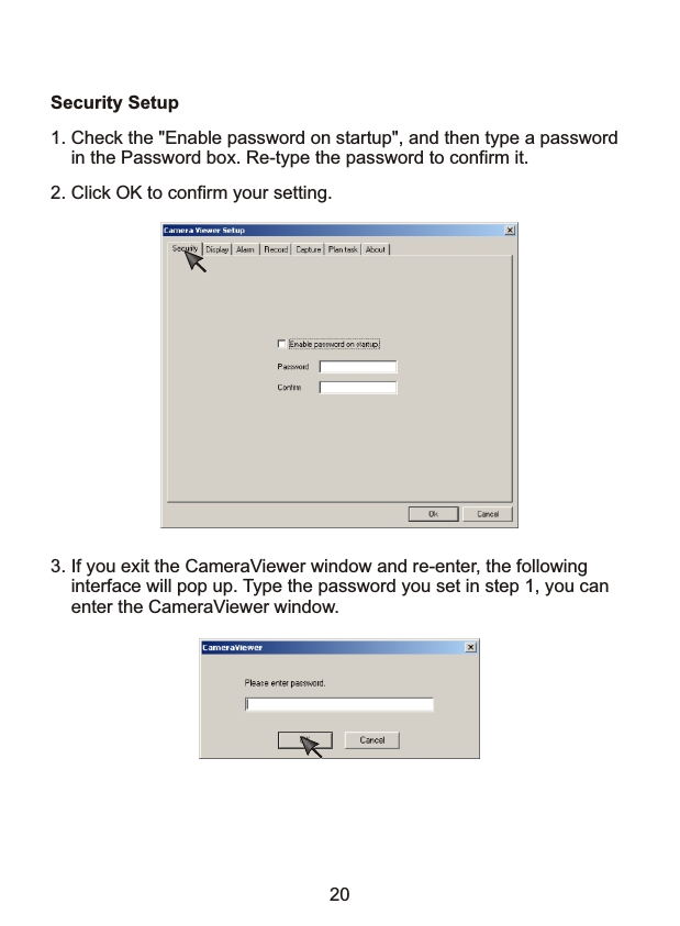 Security Setup1. Check the "Enable password on startup", and then type a password     in the Password box. Re-type the password to confirm it.2. Click OK to confirm your setting.3. If you exit the CameraViewer window and re-enter, the following     interface will pop up. Type the password you set in step 1, you can     enter the CameraViewer window. 20