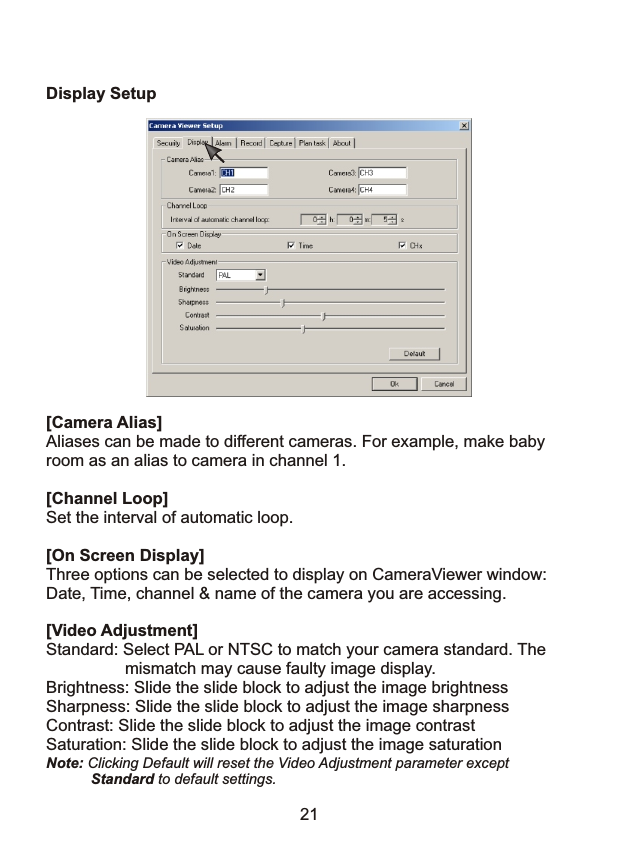 Display Setup[Camera Alias]Aliases can be made to different cameras. For example, make babyroom as an alias to camera in channel 1.    [Channel Loop]Set the interval of automatic loop. [On Screen Display]Three options can be selected to display on CameraViewer window:Date, Time, channel &amp; name of the camera you are accessing.[Video Adjustment]Standard: Select PAL or NTSC to match your camera standard. The                  mismatch may cause faulty image display.Brightness: Slide the slide block to adjust the image brightnessSharpness: Slide the slide block to adjust the image sharpnessContrast: Slide the slide block to adjust the image contrastSaturation: Slide the slide block to adjust the image saturationNote: Clicking Default will reset the Video Adjustment parameter except            Standard to default settings.        21