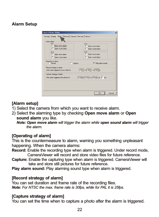 Alarm Setup[Alarm setup]1) Select the camera from which you want to receive alarm.2) Select the alarming type by checking Open move alarm or Open     sound alarm you like.    Note: Open move alarm will trigger the alarm while open sound alarm will trigger              the alarm.[Operating of alarm]This is the countermeasure to alarm, warning you something unpleasant happening. When the camera alarms: Record: Enable the recording type when alarm is triggered. Under record mode,              CameraViewer will record and store video files for future reference. Capture: Enable the capturing type when alarm is triggered. CameraViewer will               take and store still pictures for future reference. Play alarm sound: Play alarming sound type when alarm is triggered.[Record strategy of alarm]You can set duration and frame rate of the recording files.Note: For NTSC the max. frame rate is 30fps, while for PAL it is 25fps.[Capture strategy of alarm]You can set the time when to capture a photo after the alarm is triggered.  22