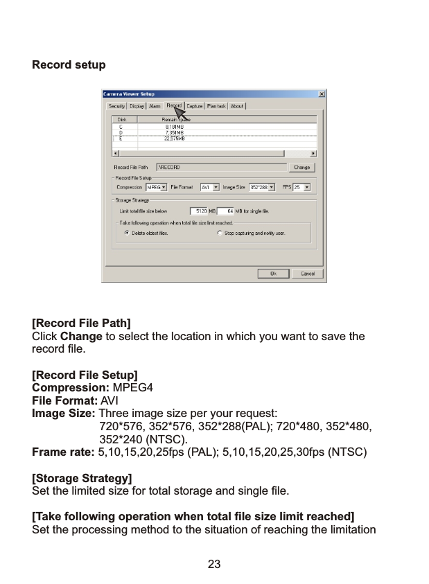Record setup[Record File Path]Click Change to select the location in which you want to save the record file.[Record File Setup]Compression: MPEG4File Format: AVIImage Size: Three image size per your request:                      720*576, 352*576, 352*288(PAL); 720*480, 352*480,                      352*240 (NTSC).Frame rate: 5,10,15,20,25fps (PAL); 5,10,15,20,25,30fps (NTSC)[Storage Strategy]Set the limited size for total storage and single file.[Take following operation when total file size limit reached]Set the processing method to the situation of reaching the limitation              23