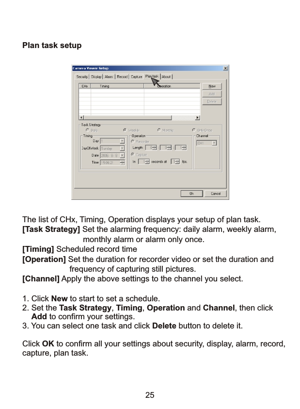 Plan task setupThe list of CHx, Timing, Operation displays your setup of plan task.[Task Strategy] Set the alarming frequency: daily alarm, weekly alarm,                           monthly alarm or alarm only once. [Timing] Scheduled record time[Operation] Set the duration for recorder video or set the duration and                      frequency of capturing still pictures.[Channel] Apply the above settings to the channel you select.251. Click New to start to set a schedule.2. Set the Task Strategy, Timing, Operation and Channel, then click    Add to confirm your settings.3. You can select one task and click Delete button to delete it.Click OK to confirm all your settings about security, display, alarm, record,capture, plan task.