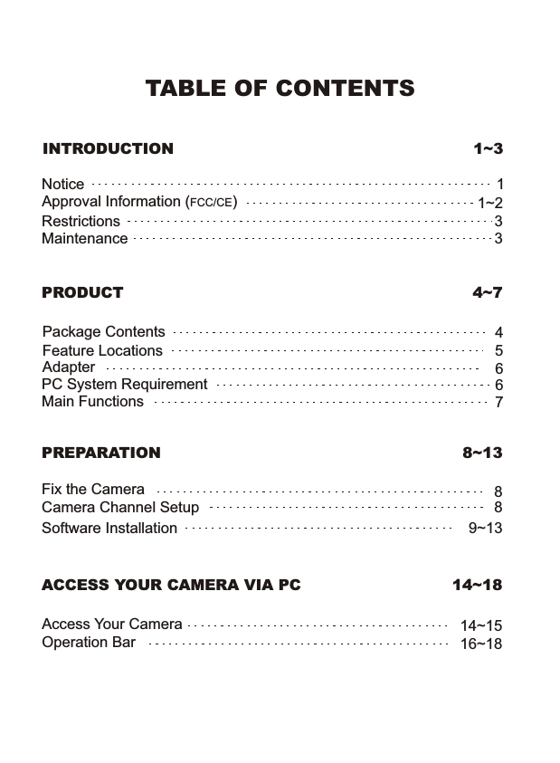 TABLE OF CONTENTSINTRODUCTION 1~3NoticeRestrictionsMaintenanceApproval Information (FCC/CE)1331~2PRODUCT 4~7Package ContentsFeature LocationsAdapterPC System RequirementMain Functions45667PREPARATIONACCESS YOUR CAMERA VIA PC8~1314~18Camera Channel SetupFix the Camera 8Access Your CameraOperation Bar814~1516~18Software Installation 9~13