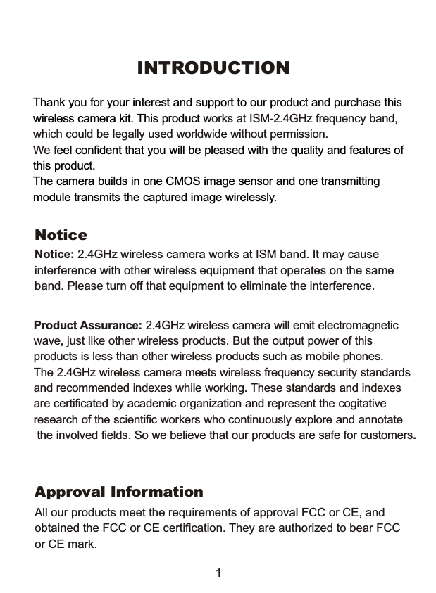 INTRODUCTIONThank you for your interest and support to our product and purchase thiswireless camera kit. This product eel confident that you will be pleased with the quality and features of this product. The camera builds in one CMOS image sensor and one transmitting module transmits the captured image wirelessly. works at ISM-2.4GHz frequency band, which could be legally used worldwide without permission.We fNoticeNotice: 2.4GHz wireless camera works at ISM band. It may cause interference with other wireless equipment that operates on the same band. Please turn off that equipment to eliminate the interference. Product Assurance: 2.4GHz wireless camera will emit electromagnetic wave, just like other wireless products. But the output power of this products is less than other wireless products such as mobile phones. The 2.4GHz wireless camera meets wireless frequency security standardsand recommended indexes while working. These standards and indexes are certificated by academic organization and represent the cogitativeresearch of the scientific workers who continuously explore and annotate the involved fields. So we believe that our products are safe for customers.1All our products meet the requirements of approval FCC or CE, and obtained the FCC or CE certification. They are authorized to bear FCC or CE mark. Approval Information