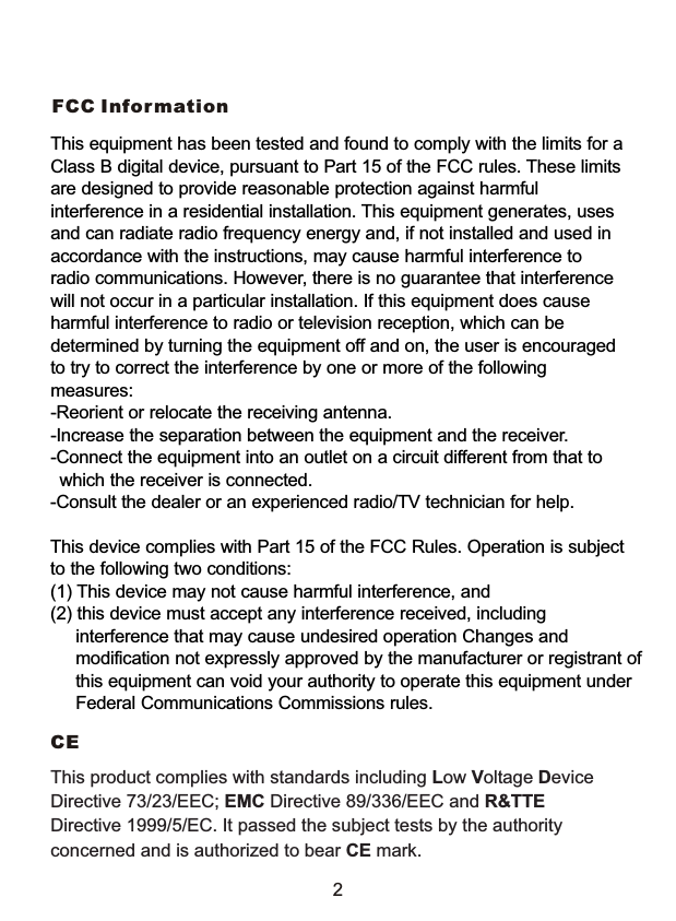 FCC InformationThis product complies with standards including Low Voltage Device Directive 73/23/EEC; EMC Directive 89/336/EEC and R&amp;TTE Directive 1999/5/EC. It passed the subject tests by the authority concerned and is authorized to bear CE mark.CE 2This equipment has been tested and found to comply with the limits for a Class B digital device, pursuant to Part 15 of the FCC rules. These limits are designed to provide reasonable protection against harmful interference in a residential installation. This equipment generates, uses and can radiate radio frequency energy and, if not installed and used in accordance with the instructions, may cause harmful interference to radio communications. However, there is no guarantee that interference will not occur in a particular installation. If this equipment does cause harmful interference to radio or television reception, which can be determined by turning the equipment off and on, the user is encouraged to try to correct the interference by one or more of the following measures:-Reorient or relocate the receiving antenna.-Increase the separation between the equipment and the receiver.-Connect the equipment into an outlet on a circuit different from that to    which the receiver is connected.-Consult the dealer or an experienced radio/TV technician for help.This device complies with Part 15 of the FCC Rules. Operation is subject to the following two conditions: (1) This device may not cause harmful interference, and(2) this device must accept any interference received, including      interference that may cause undesired operation Changes and      modification not expressly approved by the manufacturer or registrant of      this equipment can void your authority to operate this equipment under      Federal Communications Commissions rules.