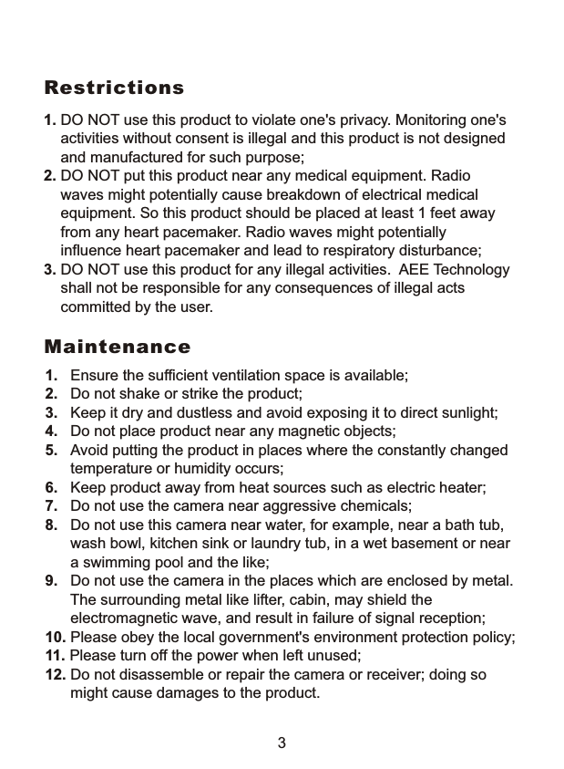  1. DO NOT use this product to violate one's privacy. Monitoring one's     activities without consent is illegal and this product is not designed     and manufactured for such purpose; 2. DO NOT put this product near any medical equipment. Radio     waves might potentially cause breakdown of electrical medical     equipment. So this product should be placed at least 1 feet away     from any heart pacemaker. Radio waves might potentially     influence heart pacemaker and lead to respiratory disturbance;3. DO NOT use this product for any illegal activities.  AEE Technology     shall not be responsible for any consequences of illegal acts     committed by the user.Restrictions1.   Ensure the sufficient ventilation space is available;2.   Do not shake or strike the product;3.   Keep it dry and dustless and avoid exposing it to direct sunlight;4.   Do not place product near any magnetic objects; 5.   Avoid putting the product in places where the constantly changed      temperature or humidity occurs;6.   Keep product away from heat sources such as electric heater;7.   Do not use the camera near aggressive chemicals;8.   Do not use this camera near water, for example, near a bath tub,       wash bowl, kitchen sink or laundry tub, in a wet basement or near      a swimming pool and the like;9.   Do not use the camera in the places which are enclosed by metal.      The surrounding metal like lifter, cabin, may shield the        electromagnetic wave, and result in failure of signal reception;10. Please obey the local government's environment protection policy;11. Please turn off the power when left unused;12. Do not disassemble or repair the camera or receiver; doing so      might cause damages to the product.Maintenance3