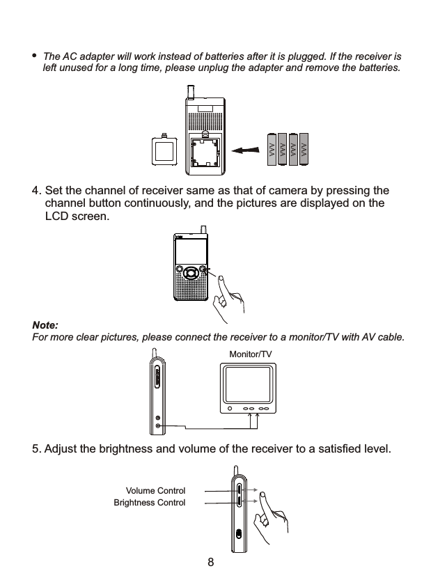 The AC adapter will work instead of batteries after it is plugged. If the receiver is left unused for a long time, please unplug the adapter and remove the batteries. 4. Set the channel of receiver same as that of camera by pressing the     channel button continuously, and the pictures are displayed on the LCD screen. Note: For more clear pictures, please connect the receiver to a monitor/TV with AV cable.Monitor/TV 5. Adjust the brightness and volume of the receiver to a satisfied level. Volume ControlBrightness Control8 