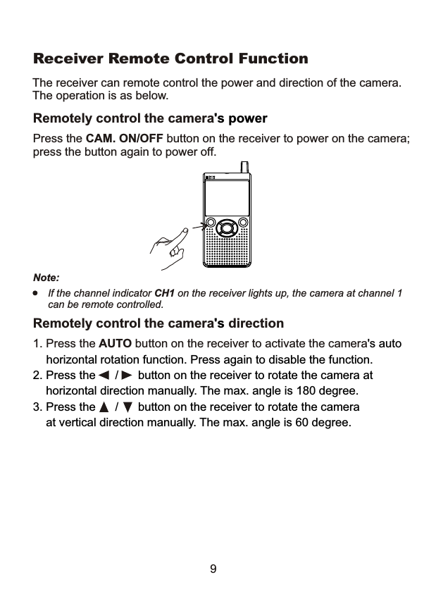                   Receiver Remote Control Function The receiver can remote control the power and direction of the camera. The operation is as below. Remotely control the camera's power Press the CAM. ON/OFF button on the receiver to power on the camera; press the button again to power off. Note: If the channel indicator CH1 on the receiver lights up, the camera at channel 1 can be remote controlled. Remotely control the camera's direction 1. Press the AUTO button on the receiver to activate the camera's auto horizontal rotation function. Press again to disable the function. 2. Press the  /  button on the receiver to rotate the camera at    horizontal direction manually. The max. angle is 180 degree.3. Press the  /  button on the receiver to rotate the camera    at vertical direction manually. The max. angle is 60 degree.9 